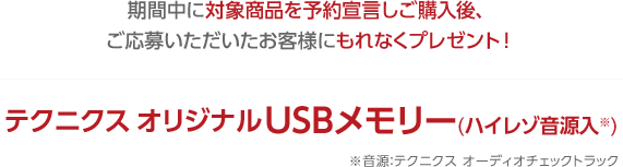 期間中に対象商品を予約宣言しご購入後、ご応募いただいたお客様にもれなくテクニクスオリジナルUSBメモリー(ハイレゾ音源入)をプレゼント!※音源:テクニクスオーディオチェックトラック